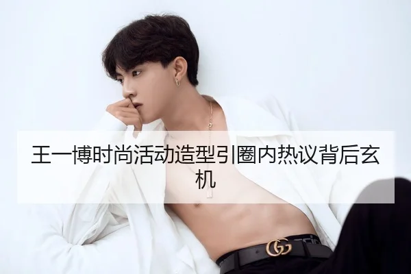 王一博时尚活动造型引圈内热议背后玄机