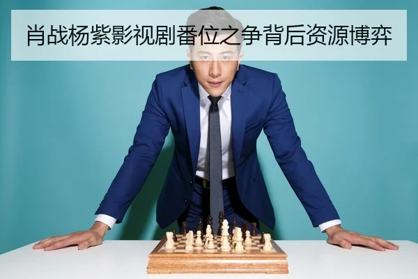 肖战杨紫影视剧番位之争背后资源博弈