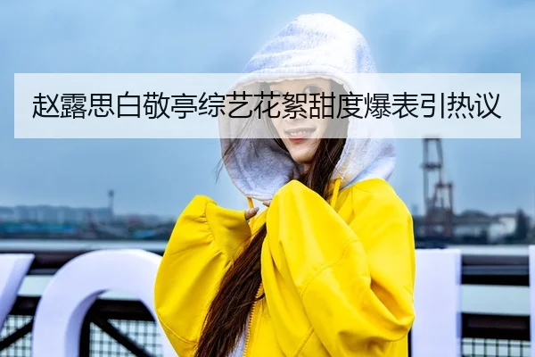赵露思白敬亭综艺花絮甜度爆表引热议